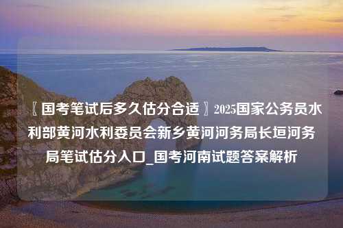 〖国考笔试后多久估分合适〗2025国家公务员水利部黄河水利委员会新乡黄河河务局长垣河务局笔试估分入口_国考河南试题答案解析