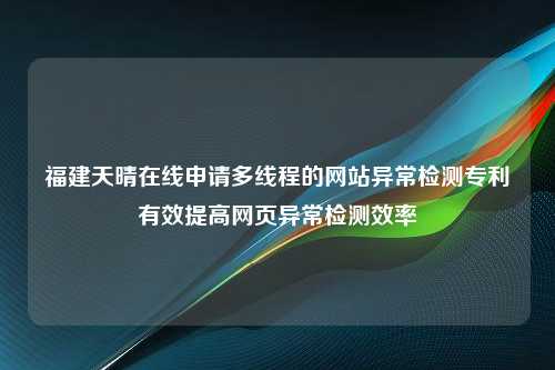 福建天晴在线申请多线程的网站异常检测专利有效提高网页异常检测效率