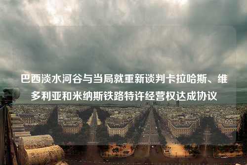 巴西淡水河谷与当局就重新谈判卡拉哈斯、维多利亚和米纳斯铁路特许经营权达成协议