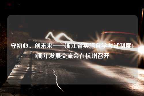 守初心、创未来——浙江省实施自学考试制度40周年发展交流会在杭州召开