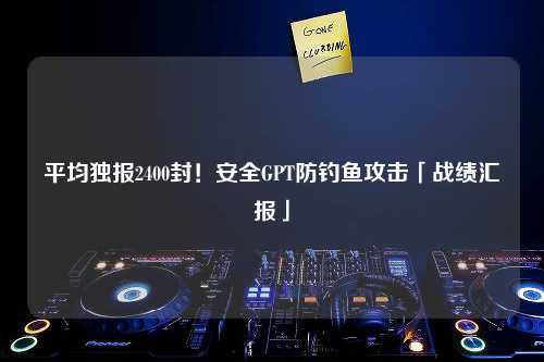 平均独报2400封！安全GPT防钓鱼攻击「战绩汇报」