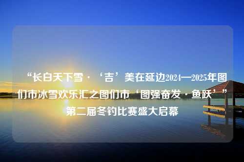 “长白天下雪·‘吉’美在延边2024—2025年图们市冰雪欢乐汇之图们市‘图强奋发·鱼跃’”第二届冬钓比赛盛大启幕