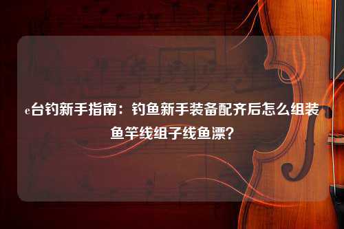 e台钓新手指南：钓鱼新手装备配齐后怎么组装鱼竿线组子线鱼漂？