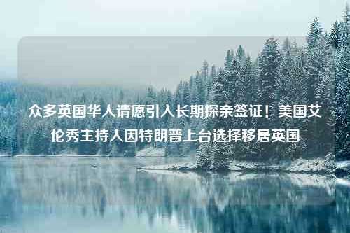 众多英国华人请愿引入长期探亲签证！美国艾伦秀主持人因特朗普上台选择移居英国