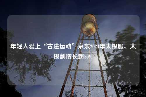 年轻人爱上“古法运动”京东2024年太极服、太极剑增长超50%