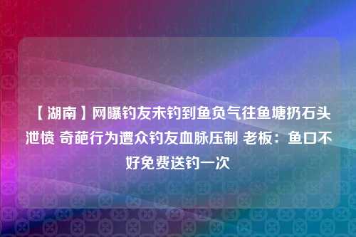 【湖南】网曝钓友未钓到鱼负气往鱼塘扔石头泄愤 奇葩行为遭众钓友血脉压制 老板：鱼口不好免费送钓一次