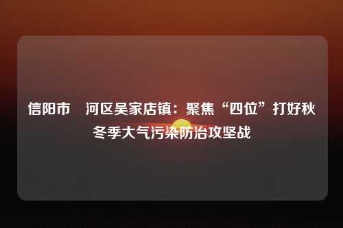 信阳市浉河区吴家店镇：聚焦“四位”打好秋冬季大气污染防治攻坚战