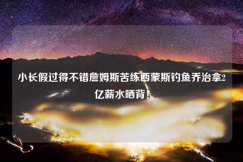 小长假过得不错詹姆斯苦练西蒙斯钓鱼乔治拿2亿薪水晒背！