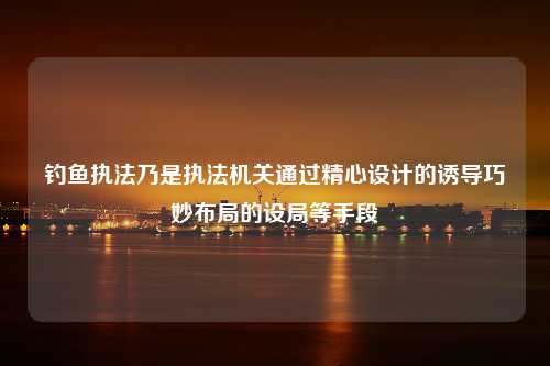 钓鱼执法乃是执法机关通过精心设计的诱导巧妙布局的设局等手段