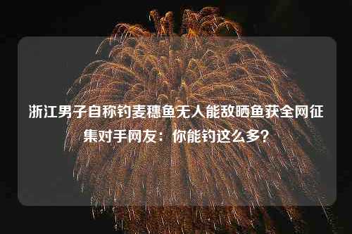 浙江男子自称钓麦穗鱼无人能敌晒鱼获全网征集对手网友：你能钓这么多？