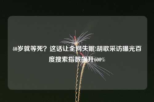 40岁就等死？这话让全网失眠!胡歌采访曝光百度搜索指数飙升600%