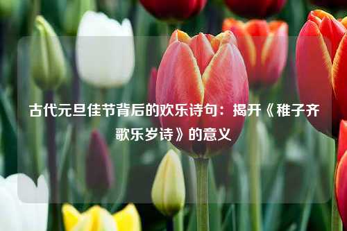 古代元旦佳节背后的欢乐诗句：揭开《稚子齐歌乐岁诗》的意义