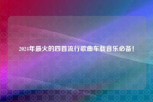 2024年最火的四首流行歌曲车载音乐必备！