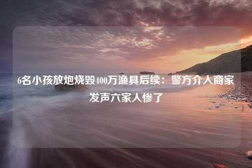 6名小孩放炮烧毁400万渔具后续：警方介入商家发声六家人惨了