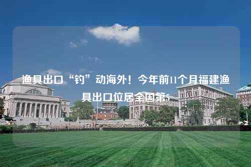 渔具出口“钓”动海外！今年前11个月福建渔具出口位居全国第5