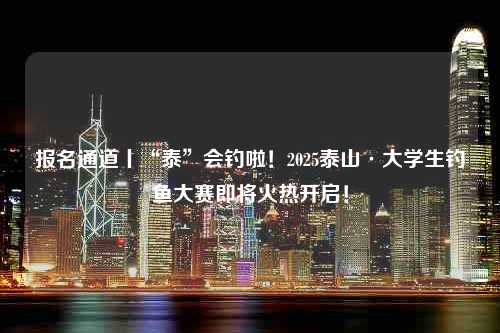 报名通道丨“泰”会钓啦！2025泰山·大学生钓鱼大赛即将火热开启！