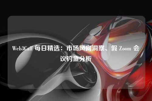 Web3Caff 每日精选：市场风向洞察、假 Zoom 会议钓鱼分析