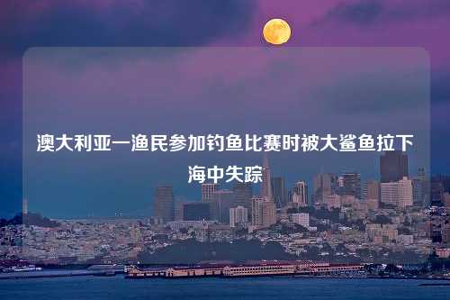 澳大利亚一渔民参加钓鱼比赛时被大鲨鱼拉下海中失踪