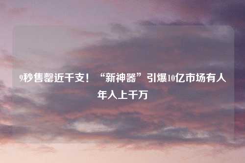 9秒售罄近千支！“新神器”引爆10亿市场有人年入上千万