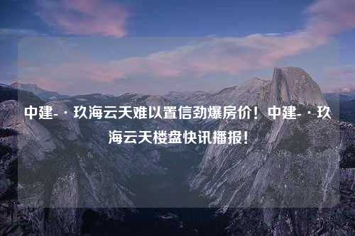 中建-·玖海云天难以置信劲爆房价！中建-·玖海云天楼盘快讯播报！