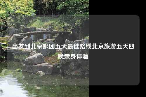 出发到北京跟团五天最佳路线北京旅游五天四晚亲身体验