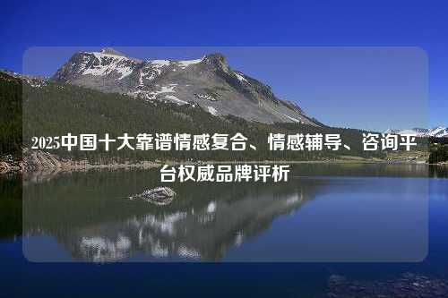 2025中国十大靠谱情感复合、情感辅导、咨询平台权威品牌评析